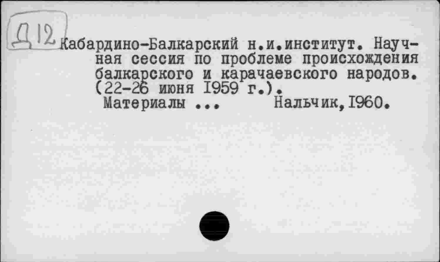 ﻿Кабардино-Балкарский н.и.институт. Научная сессия по проблеме происхождения балкарского и карачаевского народов. (22—26 июня 1959 г.).
Материалы ... Нальчик,I960.